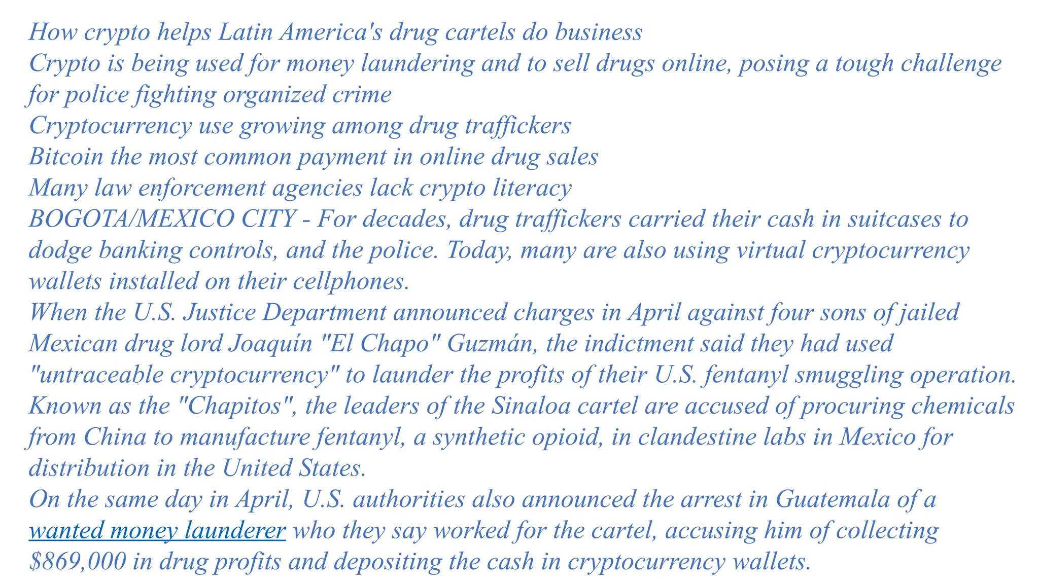 How crypto helps Latin America's drug cartels do business
Crypto is being used for money laundering and to sell drugs online, posing a tough challenge
for police fighting organized crime
Cryptocurrency use growing among drug traffickers
Bitcoin the most common payment in online drug sales
Many law enforcement agencies lack crypto literacy
BOGOTA/MEXICO CITY - For decades, drug traffickers carried their cash in suitcases to
dodge banking controls, and the police. Today, many are also using virtual cryptocurrency
wallets installed on their cellphones.
When the U.S. Justice Department announced charges in April against four sons of jailed
Mexican drug lord Joaquín "El Chapo" Guzmán, the indictment said they had used
"untraceable cryptocurrency" to launder the profits of their U.S. fentanyl smuggling operation.
Known as the "Chapitos", the leaders of the Sinaloa cartel are accused of procuring chemicals
from China to manufacture fentanyl, a synthetic opioid, in clandestine labs in Mexico for
distribution in the United States.
On the same day in April, U.S. authorities also announced the arrest in Guatemala of a
wanted money launderer who they say worked for the cartel, accusing him of collecting
$869,000 in drug profits and depositing the cash in cryptocurrency wallets.
 