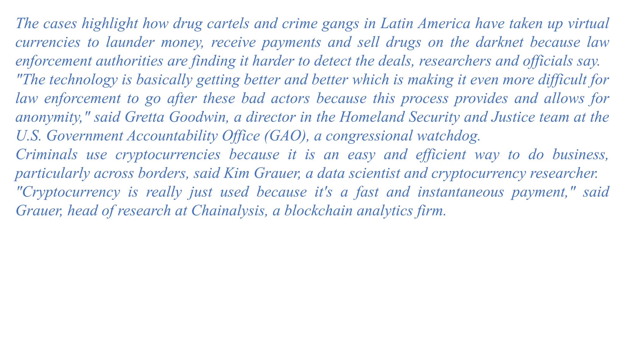 The cases highlight how drug cartels and crime gangs in Latin America have taken up virtual
currencies to launder money, receive payments and sell drugs on the darknet because law
enforcement authorities are finding it harder to detect the deals, researchers and officials say.
"The technology is basically getting better and better which is making it even more difficult for
law enforcement to go after these bad actors because this process provides and allows for
anonymity," said Gretta Goodwin, a director in the Homeland Security and Justice team at the
U.S. Government Accountability Office (GAO), a congressional watchdog.
Criminals use cryptocurrencies because it is an easy and efficient way to do business,
particularly across borders, said Kim Grauer, a data scientist and cryptocurrency researcher.
"Cryptocurrency is really just used because it's a fast and instantaneous payment," said
Grauer, head of research at Chainalysis, a blockchain analytics firm.
 