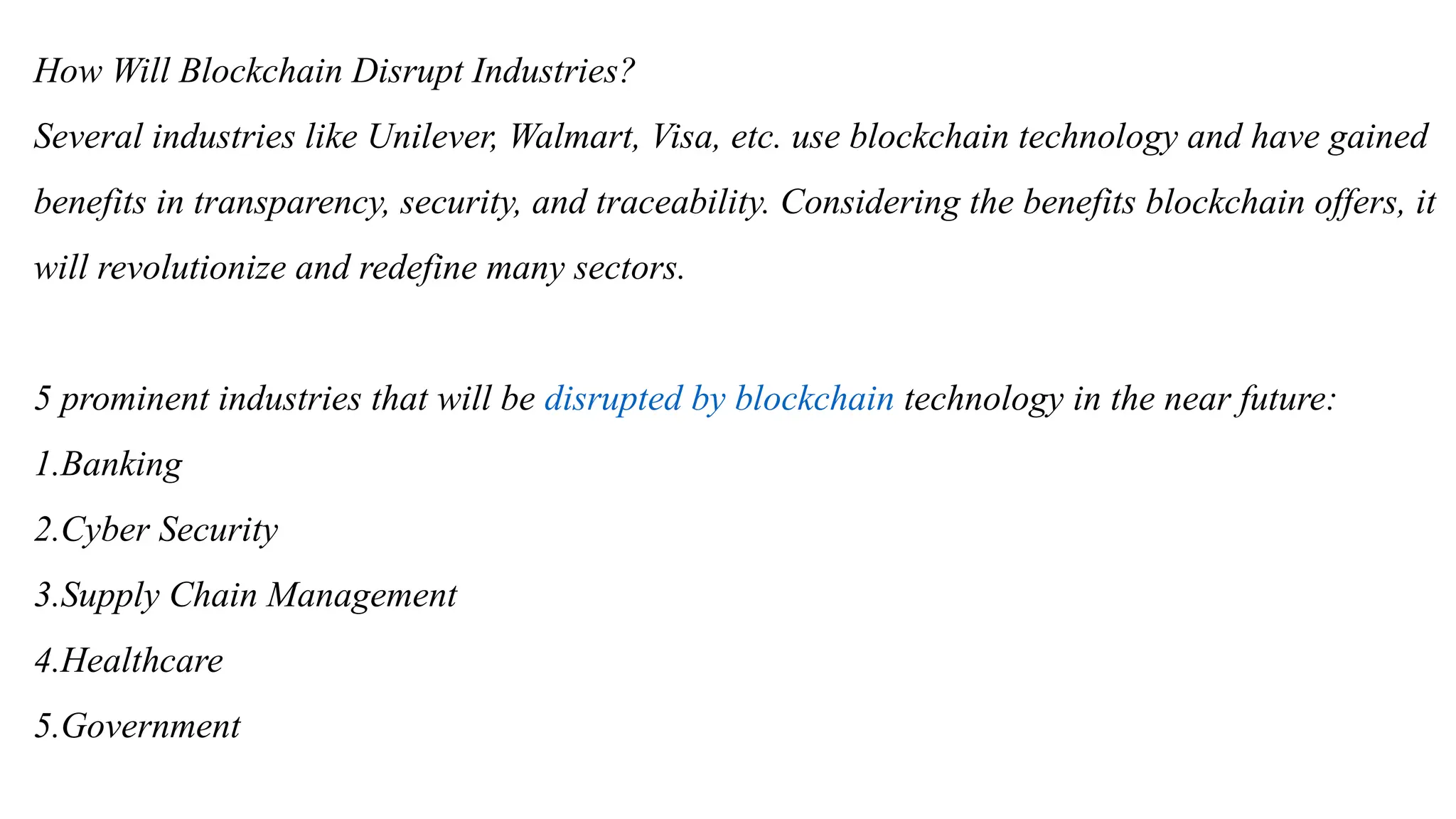 How Will Blockchain Disrupt Industries?
Several industries like Unilever, Walmart, Visa, etc. use blockchain technology and have gained
benefits in transparency, security, and traceability. Considering the benefits blockchain offers, it
will revolutionize and redefine many sectors.
5 prominent industries that will be disrupted by blockchain technology in the near future:
1.Banking
2.Cyber Security
3.Supply Chain Management
4.Healthcare
5.Government
 