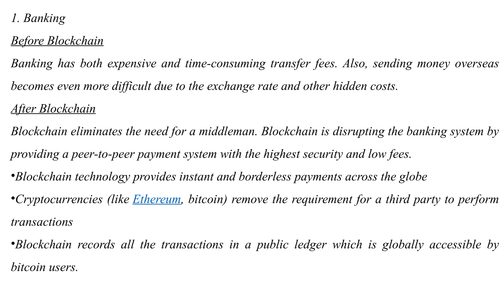 1. Banking
Before Blockchain
Banking has both expensive and time-consuming transfer fees. Also, sending money overseas
becomes even more difficult due to the exchange rate and other hidden costs.
After Blockchain
Blockchain eliminates the need for a middleman. Blockchain is disrupting the banking system by
providing a peer-to-peer payment system with the highest security and low fees.
•Blockchain technology provides instant and borderless payments across the globe
•Cryptocurrencies (like Ethereum, bitcoin) remove the requirement for a third party to perform
transactions
•Blockchain records all the transactions in a public ledger which is globally accessible by
bitcoin users.
 