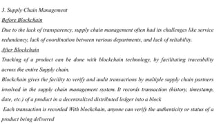 3. Supply Chain Management
Before Blockchain
Due to the lack of transparency, supply chain management often had its challenges like service
redundancy, lack of coordination between various departments, and lack of reliability.
After Blockchain
Tracking of a product can be done with blockchain technology, by facilitating traceability
across the entire Supply chain.
Blockchain gives the facility to verify and audit transactions by multiple supply chain partners
involved in the supply chain management system. It records transaction (history, timestamp,
date, etc.) of a product in a decentralized distributed ledger into a block
Each transaction is recorded With blockchain, anyone can verify the authenticity or status of a
product being delivered
 