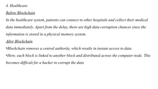 4. Healthcare
Before Blockchain
In the healthcare system, patients can connect to other hospitals and collect their medical
data immediately. Apart from the delay, there are high data corruption chances since the
information is stored in a physical memory system.
After Blockchain
•Blockchain removes a central authority, which results in instant access to data
•Here, each block is linked to another block and distributed across the computer node. This
becomes difficult for a hacker to corrupt the data
 