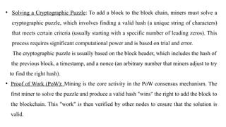 • Solving a Cryptographic Puzzle: To add a block to the block chain, miners must solve a
cryptographic puzzle, which involves finding a valid hash (a unique string of characters)
that meets certain criteria (usually starting with a specific number of leading zeros). This
process requires significant computational power and is based on trial and error.
The cryptographic puzzle is usually based on the block header, which includes the hash of
the previous block, a timestamp, and a nonce (an arbitrary number that miners adjust to try
to find the right hash).
• Proof of Work (PoW): Mining is the core activity in the PoW consensus mechanism. The
first miner to solve the puzzle and produce a valid hash "wins" the right to add the block to
the blockchain. This "work" is then verified by other nodes to ensure that the solution is
valid.
 