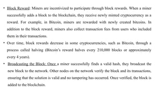• Block Reward: Miners are incentivized to participate through block rewards. When a miner
successfully adds a block to the blockchain, they receive newly minted cryptocurrency as a
reward. For example, in Bitcoin, miners are rewarded with newly created bitcoins. In
addition to the block reward, miners also collect transaction fees from users who included
them in their transactions.
• Over time, block rewards decrease in some cryptocurrencies, such as Bitcoin, through a
process called halving (Bitcoin’s reward halves every 210,000 blocks or approximately
every 4 years).
• Broadcasting the Block: Once a miner successfully finds a valid hash, they broadcast the
new block to the network. Other nodes on the network verify the block and its transactions,
ensuring that the solution is valid and no tampering has occurred. Once verified, the block is
added to the blockchain.
 