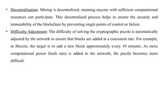 • Decentralization: Mining is decentralized, meaning anyone with sufficient computational
resources can participate. This decentralized process helps to ensure the security and
immutability of the blockchain by preventing single points of control or failure.
• Difficulty Adjustment: The difficulty of solving the cryptographic puzzle is automatically
adjusted by the network to ensure that blocks are added at a consistent rate. For example,
in Bitcoin, the target is to add a new block approximately every 10 minutes. As more
computational power (hash rate) is added to the network, the puzzle becomes more
difficult.
 