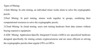 Types of Mining-
1.Solo Mining: In solo mining, an individual miner works alone to solve the cryptographic
puzzle.
2.Pool Mining: In pool mining, miners work together in groups, combining their
computational resources to solve the cryptographic puzzle.
3.Cloud Mining: In cloud mining, users rent mining hardware from data centers without
buying expensive equipment.
4.ASIC Mining: Application-Specific Integrated Circuits (ASICs) are specialized hardware
designed specifically for mining certain cryptocurrencies and are more efficient at solving
the cryptographic puzzles than regular CPUs or GPUs.
 