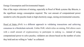 Energy Consumption and Environmental Impact
One of the major criticisms of mining, especially in Proof of Work systems like Bitcoin, is
the significant energy consumption required. The vast amount of computational power
needed to solve the puzzles leads to high electricity usage, raising environmental concerns.
Proof of Stake (PoS) is a different approach to validating transactions and achieving
consensus in a blockchain network. Unlike PoW, which relies on mining, PoS allows users
with a small amount of cryptocurrency to participate in staking i.e., instead of using
computational power to solve puzzles, validators are chosen based on the number of coins
they hold and are willing to "stake" as collateral.
 