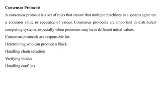 Consensus Protocols
A consensus protocol is a set of rules that ensure that multiple machines in a system agree on
a common value or sequence of values. Consensus protocols are important in distributed
computing systems, especially when processes may have different initial values.
Consensus protocols are responsible for-
Determining who can produce a block
Handling chain selection
Verifying blocks
Handling conflicts
 