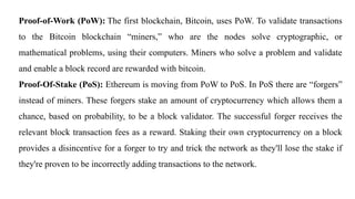 Proof-of-Work (PoW): The first blockchain, Bitcoin, uses PoW. To validate transactions
to the Bitcoin blockchain “miners,” who are the nodes solve cryptographic, or
mathematical problems, using their computers. Miners who solve a problem and validate
and enable a block record are rewarded with bitcoin.
Proof-Of-Stake (PoS): Ethereum is moving from PoW to PoS. In PoS there are “forgers”
instead of miners. These forgers stake an amount of cryptocurrency which allows them a
chance, based on probability, to be a block validator. The successful forger receives the
relevant block transaction fees as a reward. Staking their own cryptocurrency on a block
provides a disincentive for a forger to try and trick the network as they'll lose the stake if
they're proven to be incorrectly adding transactions to the network.
 