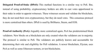 Delegated Proof-of-Stake (DPoS): This method functions in a similar way to PoS. But,
instead of using probability, cryptocurrency holders are able to cast votes apportioned to
their stake in order to appoint witnesses. These witnesses secure and validate the blockchain,
they do not need their own cryptocurrency, but they do need votes. This consensus protocol
is more centralized than others. DPoS is used by BitShares, Steem, and EOS.
Proof-of-Authority (PoA): Arguably more centralized again, PoA has predetermined block
validators. New blocks on a blockchain are only created when the validators are in majority.
The protocol is similar to PoS. The validators are publicly known and accountable for
determining their role and eligibility for PoS validation. A newer blockchain, Elysian, uses
PoA as well as some Ethereum testnets, or test blockchains.
 
