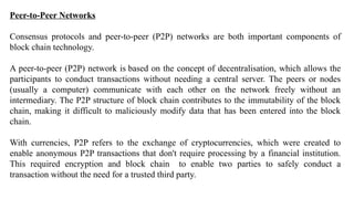Peer-to-Peer Networks
Consensus protocols and peer-to-peer (P2P) networks are both important components of
block chain technology.
A peer-to-peer (P2P) network is based on the concept of decentralisation, which allows the
participants to conduct transactions without needing a central server. The peers or nodes
(usually a computer) communicate with each other on the network freely without an
intermediary. The P2P structure of block chain contributes to the immutability of the block
chain, making it difficult to maliciously modify data that has been entered into the block
chain.
With currencies, P2P refers to the exchange of cryptocurrencies, which were created to
enable anonymous P2P transactions that don't require processing by a financial institution.
This required encryption and block chain to enable two parties to safely conduct a
transaction without the need for a trusted third party.
 