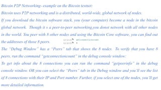 Bitcoin P2P Networking- example on the Bitcoin testnet:
Bitcoin uses P2P networking and is a distributed, world-wide, global network of nodes.
If you download the bitcoin software stack, you (your computer) become a node in the bitcoin
global network. Though it s a peer-to-peer networking,you donot network with all other nodes
in the world. You peer with 8 other nodes and using the Bitcoin Core software, you can find out
the addresses of those 8 peers.
The “Debug Window” has a “Peers” tab that shows the 8 nodes. To verify that you have 8
peers, run the command “getconnectioncount” in the debug console window:
To get info about the 8 connections you can run the command “getpeerinfo” in the debug
console window. OR you can select the “Peers” tab in the Debug window and you’ll see the list
of 8 connections with their IP and Port number. Further, if you select one of the nodes, you’ll get
more detailed information.
 