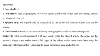 Features:
1.Decentralized
2.Immutable: uses cryptography to create a secure database in which data once stored cannot
be altered or changed.
3.Append only: are append-only in comparison to the traditional database where data can be
altered.
4.Distributed: no central server or authority managing the database, hence transparent.
5.Shared: DLT is not associated with any single entity but shared among the nodes on the
network where some nodes have a full copy of the ledger while some nodes have only the
necessary information that is required to make them functional and efficient.
 