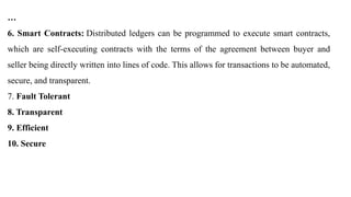 …
6. Smart Contracts: Distributed ledgers can be programmed to execute smart contracts,
which are self-executing contracts with the terms of the agreement between buyer and
seller being directly written into lines of code. This allows for transactions to be automated,
secure, and transparent.
7. Fault Tolerant
8. Transparent
9. Efficient
10. Secure
 