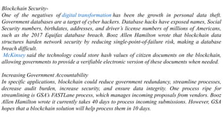 Blockchain Security-
One of the negatives of digital transformation has been the growth in personal data theft.
Government databases are a target of cyber hackers. Database hacks have exposed names, Social
Security numbers, birthdates, addresses, and driver’s license numbers of millions of Americans,
such as the 2017 Equifax database breach. Booz Allen Hamilton wrote that blockchain data
structures harden network security by reducing single-point-of-failure risk, making a database
breach difficult.
McKinsey said the technology could store hash values of citizen documents on the blockchain,
allowing governments to provide a verifiable electronic version of these documents when needed.
Increasing Government Accountability
In specific applications, blockchain could reduce government redundancy, streamline processes,
decrease audit burden, increase security, and ensure data integrity. One process ripe for
streamlining is GSA’s FASTLane process, which manages incoming proposals from vendors. Booz
Allen Hamilton wrote it currently takes 40 days to process incoming submissions. However, GSA
hopes that a blockchain solution will help process them in 10 days.
 