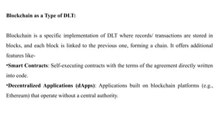 Blockchain as a Type of DLT:
Blockchain is a specific implementation of DLT where records/ transactions are stored in
blocks, and each block is linked to the previous one, forming a chain. It offers additional
features like-
•Smart Contracts: Self-executing contracts with the terms of the agreement directly written
into code.
•Decentralized Applications (dApps): Applications built on blockchain platforms (e.g.,
Ethereum) that operate without a central authority.
 