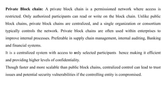 Private Block chain: A private block chain is a permissioned network where access is
restricted. Only authorized participants can read or write on the block chain. Unlike public
block chains, private block chains are centralized, and a single organization or consortium
typically controls the network. Private block chains are often used within enterprises to
improve internal processes. Preferable in supply chain management, internal auditing, Banking
and financial systems.
It is a centralized system with access to only selected participants hence making it efficient
and providing higher levels of confidentiality.
Though faster and more scalable than public block chains, centralized control can lead to trust
issues and potential security vulnerabilities if the controlling entity is compromised.
 