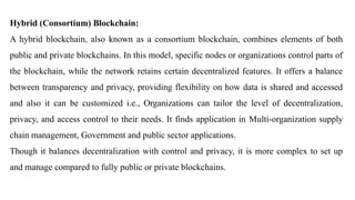 Hybrid (Consortium) Blockchain:
A hybrid blockchain, also known as a consortium blockchain, combines elements of both
public and private blockchains. In this model, specific nodes or organizations control parts of
the blockchain, while the network retains certain decentralized features. It offers a balance
between transparency and privacy, providing flexibility on how data is shared and accessed
and also it can be customized i.e., Organizations can tailor the level of decentralization,
privacy, and access control to their needs. It finds application in Multi-organization supply
chain management, Government and public sector applications.
Though it balances decentralization with control and privacy, it is more complex to set up
and manage compared to fully public or private blockchains.
 