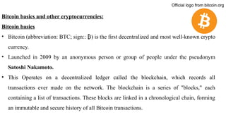 Bitcoin basics and other cryptocurrencies:
Bitcoin basics
• Bitcoin (abbreviation: BTC; sign:: ) is the first decentralized
₿ and most well-known crypto
currency.
• Launched in 2009 by an anonymous person or group of people under the pseudonym
Satoshi Nakamoto.
• This Operates on a decentralized ledger called the blockchain, which records all
transactions ever made on the network. The blockchain is a series of "blocks," each
containing a list of transactions. These blocks are linked in a chronological chain, forming
an immutable and secure history of all Bitcoin transactions.
Official logo from bitcoin.org
 