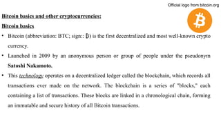 Bitcoin basics and other cryptocurrencies:
Bitcoin basics
• Bitcoin (abbreviation: BTC; sign:: ) is the first decentralized
₿ and most well-known crypto
currency.
• Launched in 2009 by an anonymous person or group of people under the pseudonym
Satoshi Nakamoto.
• This technology operates on a decentralized ledger called the blockchain, which records all
transactions ever made on the network. The blockchain is a series of "blocks," each
containing a list of transactions. These blocks are linked in a chronological chain, forming
an immutable and secure history of all Bitcoin transactions.
Official logo from bitcoin.org
 