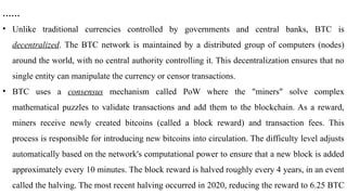 ……
• Unlike traditional currencies controlled by governments and central banks, BTC is
decentralized. The BTC network is maintained by a distributed group of computers (nodes)
around the world, with no central authority controlling it. This decentralization ensures that no
single entity can manipulate the currency or censor transactions.
• BTC uses a consensus mechanism called PoW where the "miners" solve complex
mathematical puzzles to validate transactions and add them to the blockchain. As a reward,
miners receive newly created bitcoins (called a block reward) and transaction fees. This
process is responsible for introducing new bitcoins into circulation. The difficulty level adjusts
automatically based on the network's computational power to ensure that a new block is added
approximately every 10 minutes. The block reward is halved roughly every 4 years, in an event
called the halving. The most recent halving occurred in 2020, reducing the reward to 6.25 BTC
 