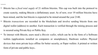……
• Bitcoin has a fixed total supply of 21 million bitcoins. This cap was built into the protocol to
create scarcity, making Bitcoin a deflationary asset. As of now, over 19 million bitcoins have
been mined, and the last bitcoin is expected to be mined around the year 2140.
• Bitcoin transactions are recorded in the blockchain and involve sending bitcoin from one
digital wallet (address) to another. Each transaction is verified through the mining process and
is secured using Private Key or Public Key.
• To interact with Bitcoin, users need a Bitcoin wallet, which can be in the form of a Software
wallets (applications installed on computers or smartphones), Hardware wallets: Physical
devices that store private keys offline for better security, or Paper wallets: A printed or written
form of private and public keys..
 