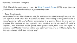 Reducing Government Corruption
While blockchain won’t prevent crime, the World Economic Forum (WEF) wrote there are
five use cases to address weaknesses in government systems.
• Land Title Registries
As mentioned earlier, blockchain is a way for some countries to increase efficiency in land
title registries. WEF wrote that Honduras and India are working on using blockchain to
expand property rights and enhance transparency in a process known to have corrupt
practices. Blockchain-based land registries could provide a secure, decentralized, publicly
verifiable, and immutable record system where people could prove their land rights. A
limitation would be that countries without land registries would have to build and digitize the
information before blockchain could be used.
 