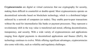 Cryptocurrencies are digital or virtual currencies that use cryptography for security,
making them difficult to counterfeit or double-spend. Most cryptocurrencies operate on
decentralized networks based on blockchain technology, which is a distributed ledger
enforced by a network of computers (or nodes). They enable peer-to-peer transactions
without the need for intermediaries like banks or payment processors. They represent a
revolutionary shift in the way value is transferred and stored, offering decentralization,
transparency, and security. With a wide variety of cryptocurrencies and applications
ranging from digital payments to decentralized applications and finance (DeFi), the
technology continues to evolve. While offering significant advantages, cryptocurrencies
also come with risks, such as volatility and regulatory challenges.
 
