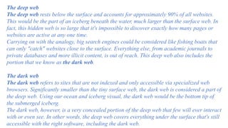 The deep web
The deep web rests below the surface and accounts for approximately 90% of all websites.
This would be the part of an iceberg beneath the water, much larger than the surface web. In
fact, this hidden web is so large that it's impossible to discover exactly how many pages or
websites are active at any one time.
Carrying on with the analogy, big search engines could be considered like fishing boats that
can only "catch" websites close to the surface. Everything else, from academic journals to
private databases and more illicit content, is out of reach. This deep web also includes the
portion that we know as the dark web.
The dark web
The dark web refers to sites that are not indexed and only accessible via specialized web
browsers. Significantly smaller than the tiny surface web, the dark web is considered a part of
the deep web. Using our ocean and iceberg visual, the dark web would be the bottom tip of
the submerged iceberg.
The dark web, however, is a very concealed portion of the deep web that few will ever interact
with or even see. In other words, the deep web covers everything under the surface that's still
accessible with the right software, including the dark web.
 