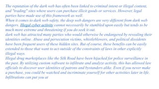 The reputation of the dark web has often been linked to criminal intent or illegal content,
and "trading" sites where users can purchase illicit goods or services. However, legal
parties have made use of this framework as well.
When it comes to dark web safety, the deep web dangers are very different from dark web
dangers. Illegal cyber activity cannot necessarily be stumbled upon easily but tends to be
much more extreme and threatening if you do seek it out.
dark web has attracted many parties who would otherwise be endangered by revealing their
identities online. Abuse and persecution victims, whistleblowers, and political dissidents
have been frequent users of these hidden sites. But of course, these benefits can be easily
extended to those that want to act outside of the constraints of laws in other explicitly
illegal ways.
Illegal drug marketplaces like the Silk Road have been hijacked for police surveillance in
the past. By utilizing custom software to infiltrate and analyze activity, this has allowed law
officials to discover user identities of patrons and bystanders alike. Even if you never make
a purchase, you could be watched and incriminate yourself for other activities later in life.
Infiltrations can put you at
 