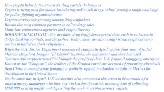 How crypto helps Latin America's drug cartels do business
Crypto is being used for money laundering and to sell drugs online, posing a tough challenge
for police fighting organized crime
Cryptocurrency use growing among drug traffickers
Bitcoin the most common payment in online drug sales
Many law enforcement agencies lack crypto literacy
BOGOTA/MEXICO CITY - For decades, drug traffickers carried their cash in suitcases to
dodge banking controls, and the police. Today, many are also using virtual cryptocurrency
wallets installed on their cellphones.
When the U.S. Justice Department announced charges in April against four sons of jailed
Mexican drug lord Joaquín "El Chapo" Guzmán, the indictment said they had used
"untraceable cryptocurrency" to launder the profits of their U.S. fentanyl smuggling operation.
Known as the "Chapitos", the leaders of the Sinaloa cartel are accused of procuring chemicals
from China to manufacture fentanyl, a synthetic opioid, in clandestine labs in Mexico for
distribution in the United States.
On the same day in April, U.S. authorities also announced the arrest in Guatemala of a
wanted money launderer who they say worked for the cartel, accusing him of collecting
$869,000 in drug profits and depositing the cash in cryptocurrency wallets.
 