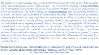 The shadows of a drug paddler may soon be invisible on the street corner as they have moved to
online drug marketplaces called ‘cryptomarkets’. The criminogenic attributes of drug trafficking
on cryptomarkets have attracted organized crime groups (OCGs) to make use of technology to
further its illicit goals. The OCGs making use of cryptocurrencies help in retaining anonymity to
an extent, and makes easier for them to launder their proceeds. There is a dearth of literature
explaining the increase in drug trafficking on cryptomarkets by OCGs. In a first attempt of its
kind, this paper aims at studying the drug trafficking by OCGs on cryptomarkets and explaining
the said conundrum by applying Rational Choice Theory (RCT). It is argued that OCGs make a
rational choice of dealing drugs online as the benefits attached to drug trafficking on
cryptomarkets outweigh the potential costs, such as getting arrested. Through a qualitative
analysis of data and online sources, it is revealed that the participants on cryptomarkets have
loose hierarchies and have mostly opportunistic connections. The voluminous sales are made by a
handful of entrepreneurs who have OCGs like structures, who operate in smaller groups to
minimize the risks.
Sankul Kabra, Saira Gori , “Drug trafficking on cryptomarkets and the role of organized crime
groups”, Journal of Economic Criminology, Volume 2, December 2023, 100026
********************************
 