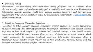 • Electronic Voting
Governments are considering blockchain-based voting platforms due to concerns about
election security, voter registration integrity, poll accessibility, and voter turnout. Blockchain’s
information security qualities could help address election tampering and increase poll
accessibility. WEF said a limitation would be blockchain’s vulnerability to cyberattacks and
other security issues.
• Beneficial Corporate Ownership Registries
According to WEF, secretly operated companies present avenues for money laundering,
influence peddling, and steering government investments. Blockchain can develop central
registries to help track conflicts of interest and criminal activity. It also could provide
transparency and disclosure. However, there are several limitations as most countries don’t
require companies to maintain beneficial ownership information themselves. Also, a
blockchain-based registry would require buy-in from politicians, lawyers, banks, and big
business, which may be a heavy lift in some locations.
 