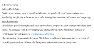 2. Cyber Security
Before Blockchain
Earlier, cyberattacks were a significant threat to the public. Several organizations were
developing an effective solution to secure the data against unauthorized access and tampering.
After Blockchain
•Blockchain quickly identifies malicious attack due to the peer-to-peer connections where data
cannot be tampered with. Every single piece of data stored on the blockchain network is
verified and encrypted using a cryptographic algorithm
•By eliminating the centralized system, blockchain provides a transparent and secure way of
recording transactions (without disclosing your private information to anyone)
 