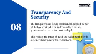 Transparency And
Security
The transparent and steady environment supplied by way
of the blockchain, due to its decentralized nature,
guarantees that the transactions are legal.
This reduces the threat of fraud and hacking and affords
a greater steady placing for transactions.
08
 