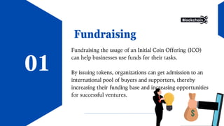 Fundraising
Fundraising the usage of an Initial Coin Offering (ICO)
can help businesses use funds for their tasks.
By issuing tokens, organizations can get admission to an
international pool of buyers and supporters, thereby
increasing their funding base and increasing opportunities
for successful ventures.
01
 