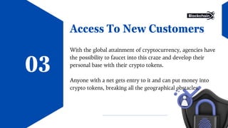 Access To New Customers
With the global attainment of cryptocurrency, agencies have
the possibility to faucet into this craze and develop their
personal base with their crypto tokens.
Anyone with a net gets entry to it and can put money into
crypto tokens, breaking all the geographical obstacles.
03
 