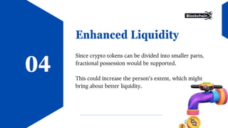 Enhanced Liquidity
Since crypto tokens can be divided into smaller parts,
fractional possession would be supported.
This could increase the person’s extent, which might
bring about better liquidity.
04
 