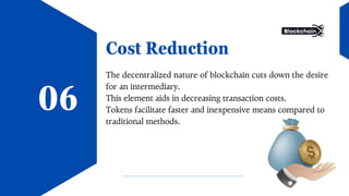 Cost Reduction
The decentralized nature of blockchain cuts down the desire
for an intermediary.
This element aids in decreasing transaction costs.
Tokens facilitate faster and inexpensive means compared to
traditional methods.
06
 