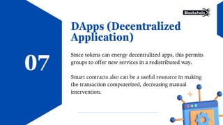 DApps (Decentralized
Application)
Since tokens can energy decentralized apps, this permits
groups to offer new services in a redistributed way.
Smart contracts also can be a useful resource in making
the transaction computerized, decreasing manual
intervention.
07
 