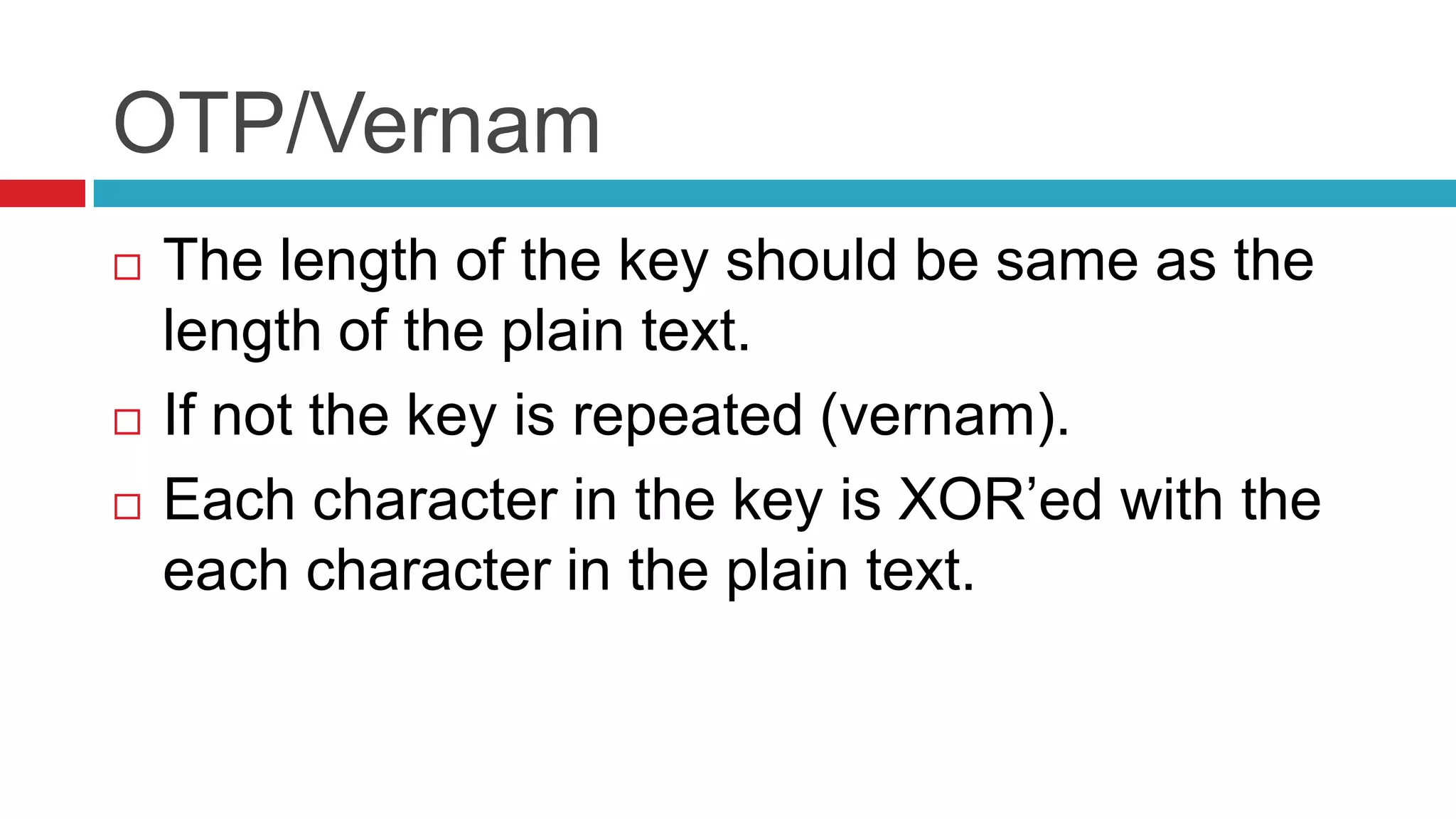 OTP/Vernam
   The length of the key should be same as the
    length of the plain text.
   If not the key is repeated (vernam).
   Each character in the key is XOR’ed with the
    each character in the plain text.
 