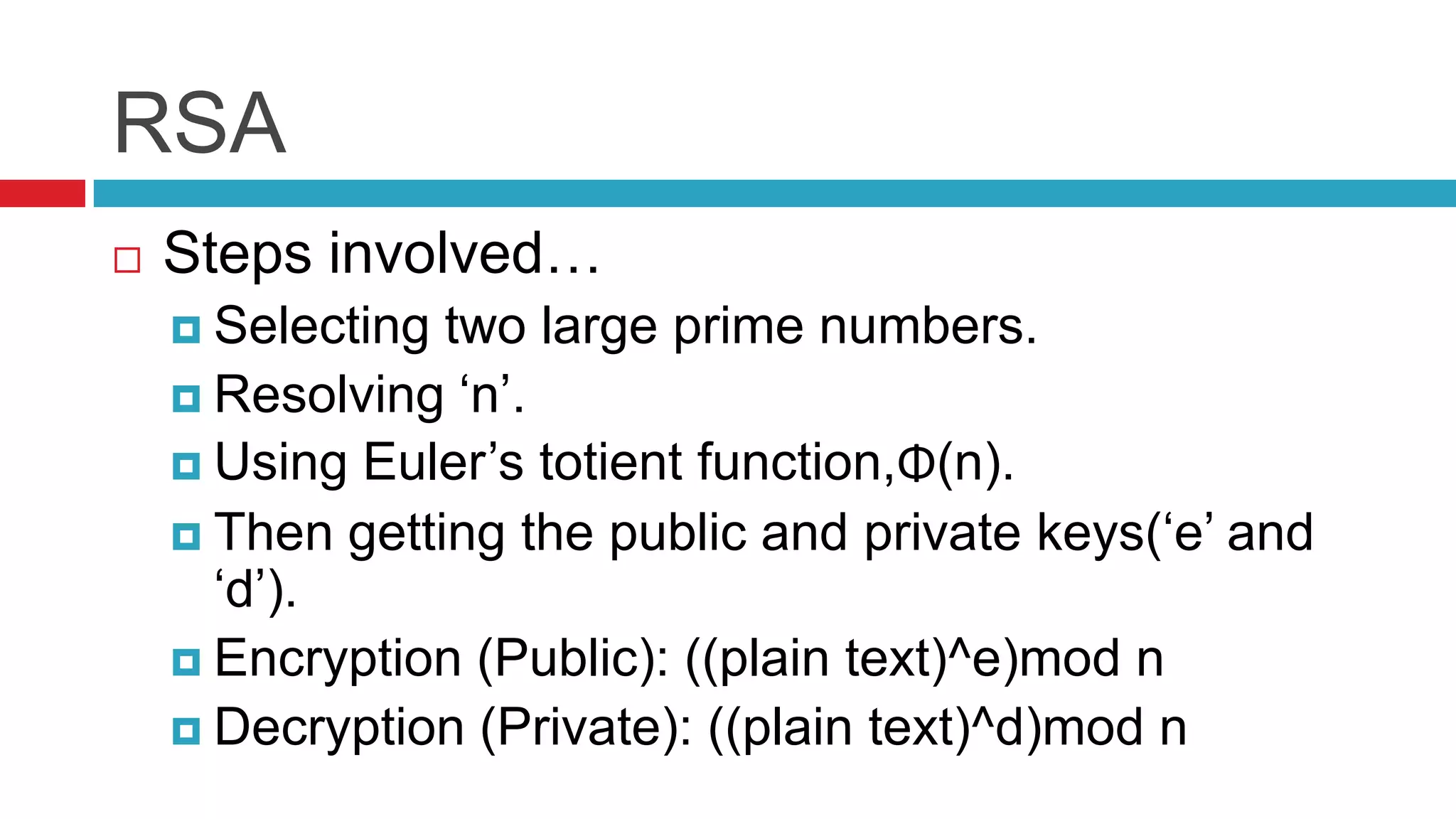 RSA
   Steps involved…
     Selecting two large prime numbers.
     Resolving ‘n’.
     Using Euler’s totient function,Φ(n).
     Then getting the public and private keys(‘e’ and
      ‘d’).
     Encryption (Public): ((plain text)^e)mod n
     Decryption (Private): ((plain text)^d)mod n
 