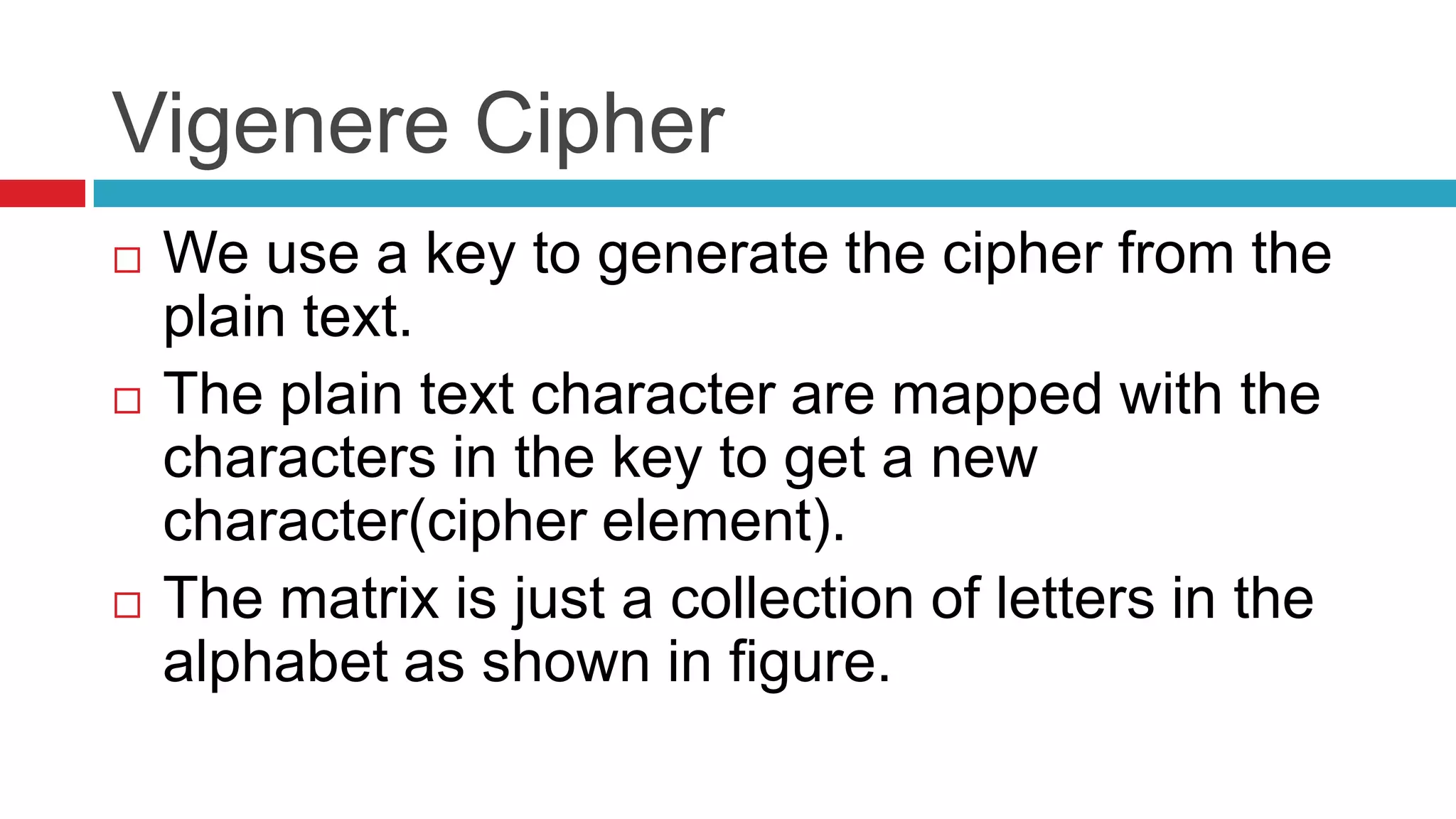 Vigenere Cipher
   We use a key to generate the cipher from the
    plain text.
   The plain text character are mapped with the
    characters in the key to get a new
    character(cipher element).
   The matrix is just a collection of letters in the
    alphabet as shown in figure.
 