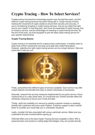 Crypto Tracing – How To Select Services?
Cryptocurrency has become increasingly popular over the past few years, and the
need for crypto tracing services has grown along with it. Crypto tracing involves
tracking the movement of crypto assets to ensure their security and accuracy. If
you’re considering investing in crypto-tracing services, how do you select the right
one for your needs? In this blog post, we’ll cover the essentials of crypto tracing, how
to choose a service, and the advantages of investing in crypto-tracing services. By
the end of this post, you’ll be equipped to pick the ideal crypto tracing service for
your specific requirements.
Crypto Tracing Basics
Crypto tracing is an essential tool for cryptocurrency enthusiasts. It enables users to
keep track of their investments and stay up-to-date with market fluctuations.
However, selecting the right crypto tracing service can be a tough decision. Here are
some tips to help you out:
Firstly, comprehend the different types of services available. Each service may offer
unique features and benefits that cater to certain individuals or businesses.
Secondly, research the security measures implemented by any given service. Since
cryptocurrency is a risky asset class, it’s crucial that your chosen provider takes the
necessary measures to secure your funds and data.
Thirdly, verify the credibility of a service by reading customer reviews or speaking
directly with customers who have used it before. Customer support is also a critical
factor to consider as it could help you in unforeseen situations.
Lastly, consider the fees associated with using a particular service. Make sure you
understand all costs involved before signing up.
CNCintel offers one of the best Crypto Tracing Services available in 2023. With a
seasoned team and access to cutting-edge technologies, they can quickly decode
 