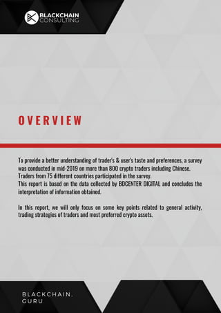 To provide a better understanding of trader's & user's taste and preferences, a survey
was conducted in mid-2019 on more than 800 crypto traders including Chinese.
Traders from 75 different countries participated in the survey.
This report is based on the data collected by BDCENTER DIGITAL and concludes the
interpretation of information obtained.
In this report, we will only focus on some key points related to general activity,
trading strategies of traders and most preferred crypto assets.
O V E R V I E W
B L A C K C H A I N .
G U R U
 