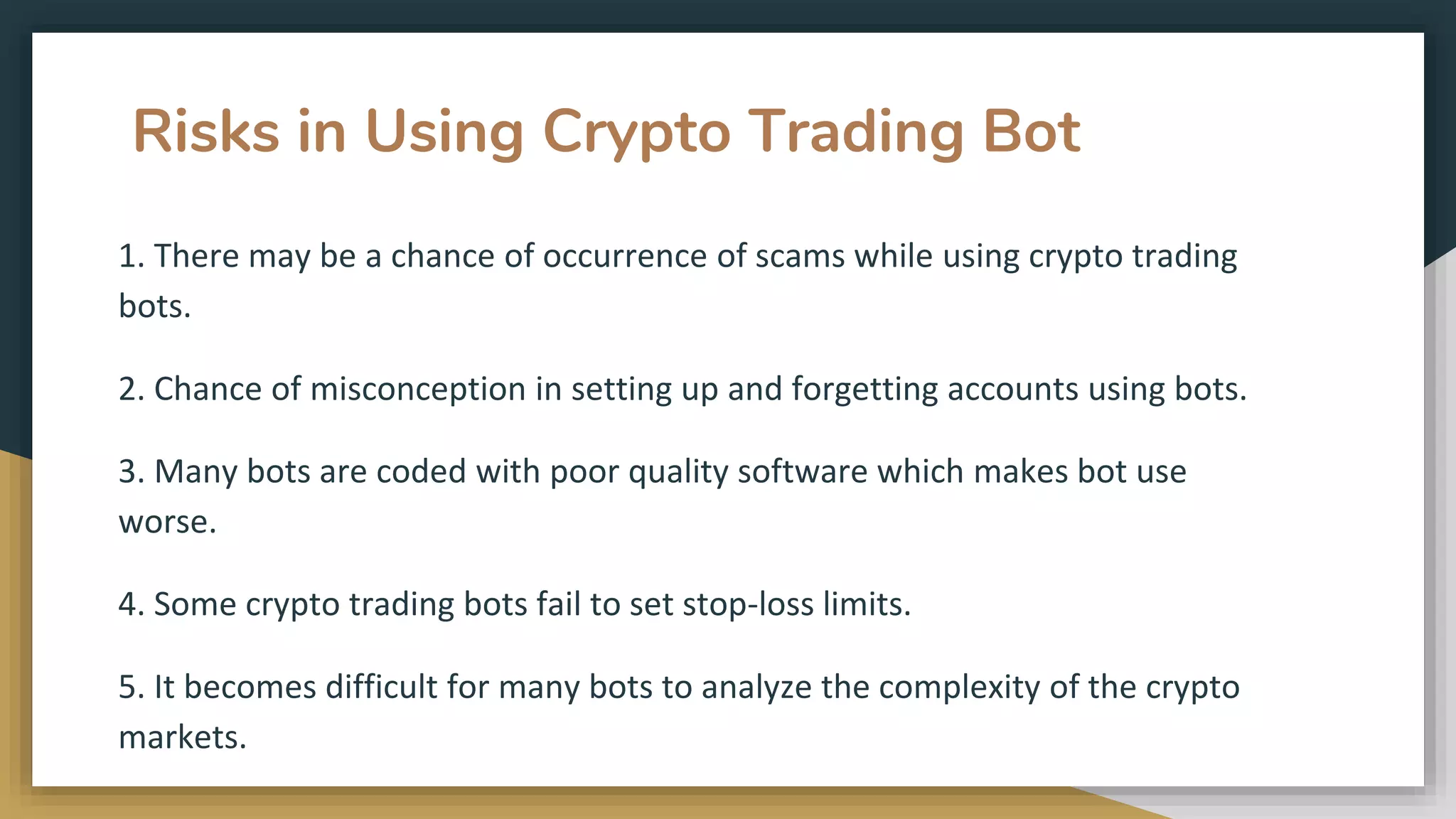 Risks in Using Crypto Trading Bot
1. There may be a chance of occurrence of scams while using crypto trading
bots.
2. Chance of misconception in setting up and forgetting accounts using bots.
3. Many bots are coded with poor quality software which makes bot use
worse.
4. Some crypto trading bots fail to set stop-loss limits.
5. It becomes difficult for many bots to analyze the complexity of the crypto
markets.
 