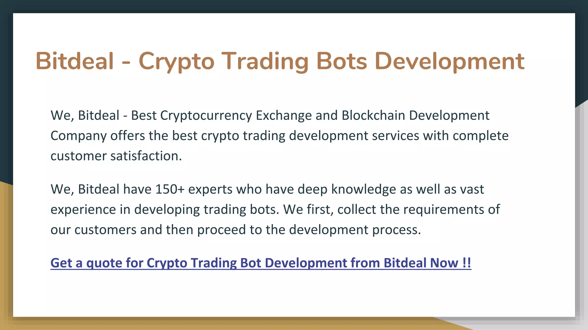 Bitdeal - Crypto Trading Bots Development
We, Bitdeal - Best Cryptocurrency Exchange and Blockchain Development
Company offers the best crypto trading development services with complete
customer satisfaction.
We, Bitdeal have 150+ experts who have deep knowledge as well as vast
experience in developing trading bots. We first, collect the requirements of
our customers and then proceed to the development process.
Get a quote for Crypto Trading Bot Development from Bitdeal Now !!
 