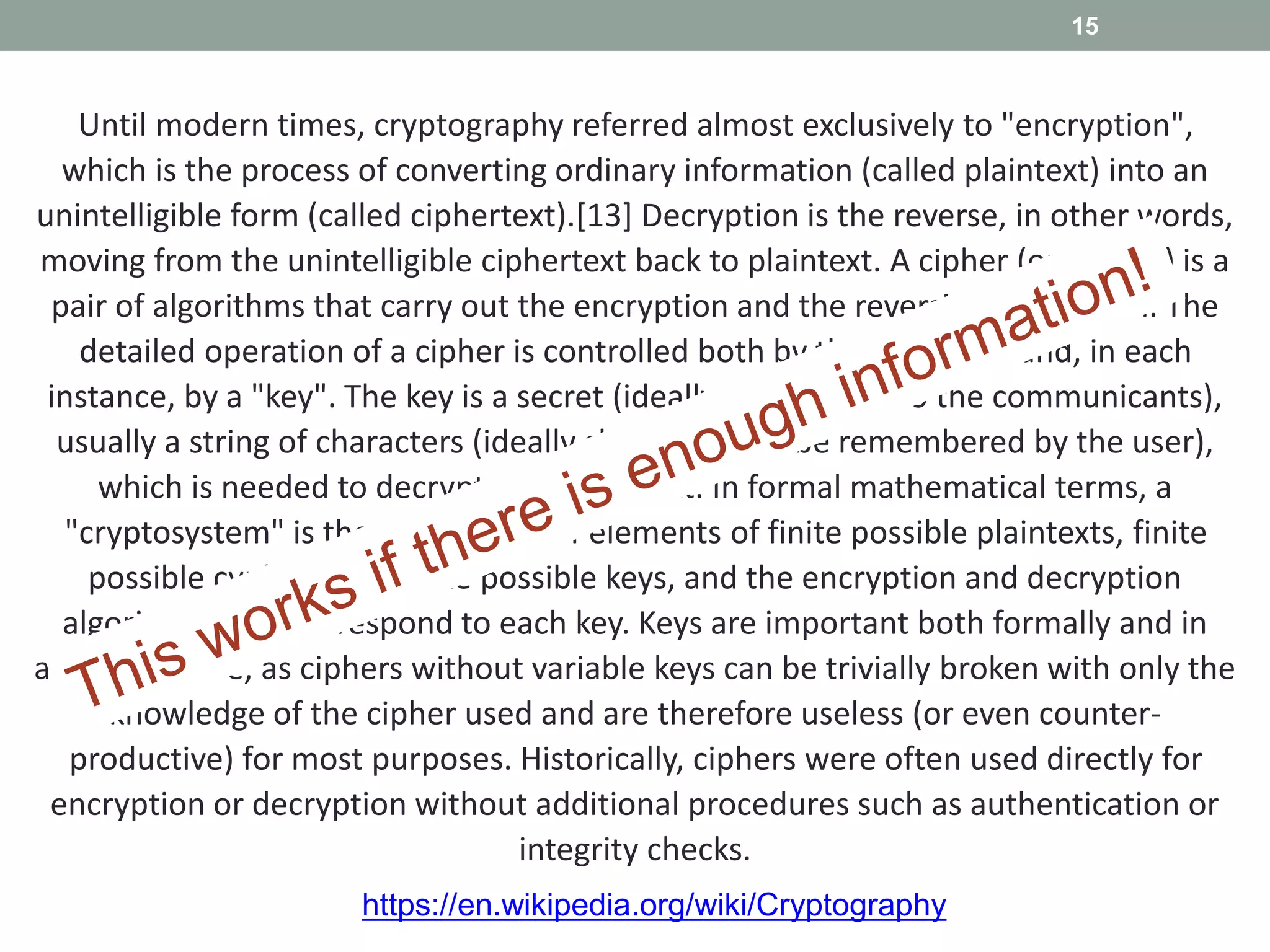 Until modern times, cryptography referred almost exclusively to "encryption",
which is the process of converting ordinary information (called plaintext) into an
unintelligible form (called ciphertext).[13] Decryption is the reverse, in other words,
moving from the unintelligible ciphertext back to plaintext. A cipher (or cypher) is a
pair of algorithms that carry out the encryption and the reversing decryption. The
detailed operation of a cipher is controlled both by the algorithm and, in each
instance, by a "key". The key is a secret (ideally known only to the communicants),
usually a string of characters (ideally short so it can be remembered by the user),
which is needed to decrypt the ciphertext. In formal mathematical terms, a
"cryptosystem" is the ordered list of elements of finite possible plaintexts, finite
possible cyphertexts, finite possible keys, and the encryption and decryption
algorithms that correspond to each key. Keys are important both formally and in
actual practice, as ciphers without variable keys can be trivially broken with only the
knowledge of the cipher used and are therefore useless (or even counter-
productive) for most purposes. Historically, ciphers were often used directly for
encryption or decryption without additional procedures such as authentication or
integrity checks.
15
https://en.wikipedia.org/wiki/Cryptography
 