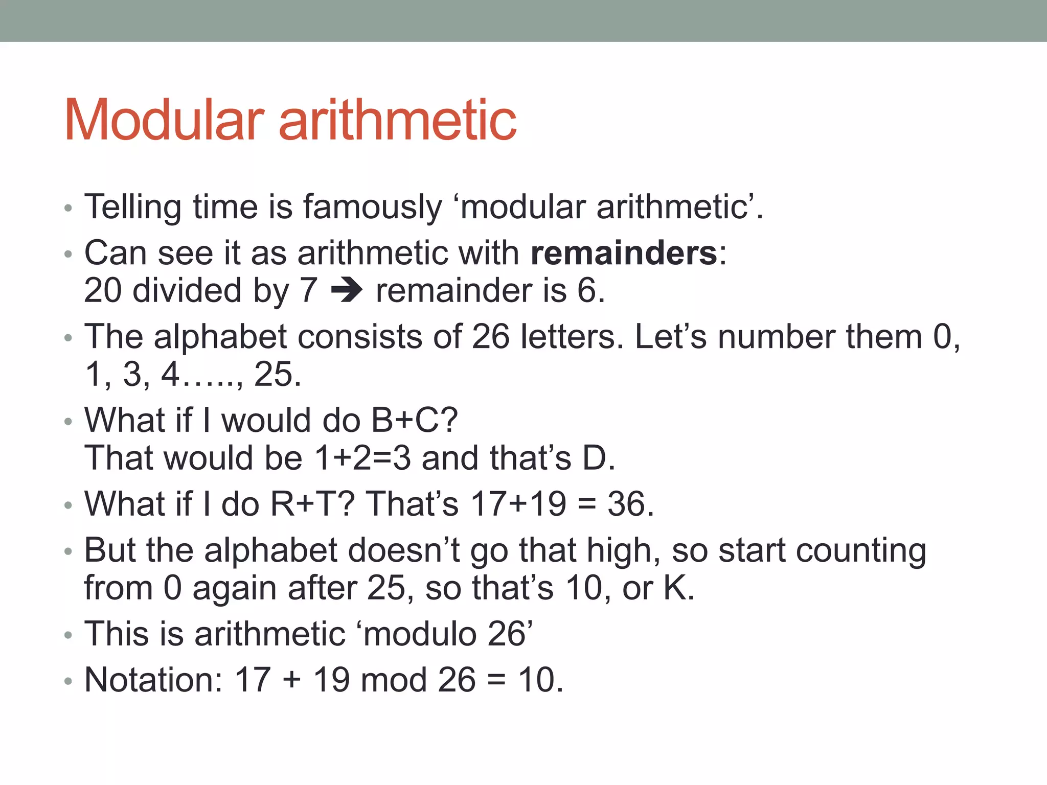 Modular arithmetic
• Telling time is famously ‘modular arithmetic’.
• Can see it as arithmetic with remainders:
20 divided by 7  remainder is 6.
• The alphabet consists of 26 letters. Let’s number them 0,
1, 3, 4….., 25.
• What if I would do B+C?
That would be 1+2=3 and that’s D.
• What if I do R+T? That’s 17+19 = 36.
• But the alphabet doesn’t go that high, so start counting
from 0 again after 25, so that’s 10, or K.
• This is arithmetic ‘modulo 26’
• Notation: 17 + 19 mod 26 = 10.
 