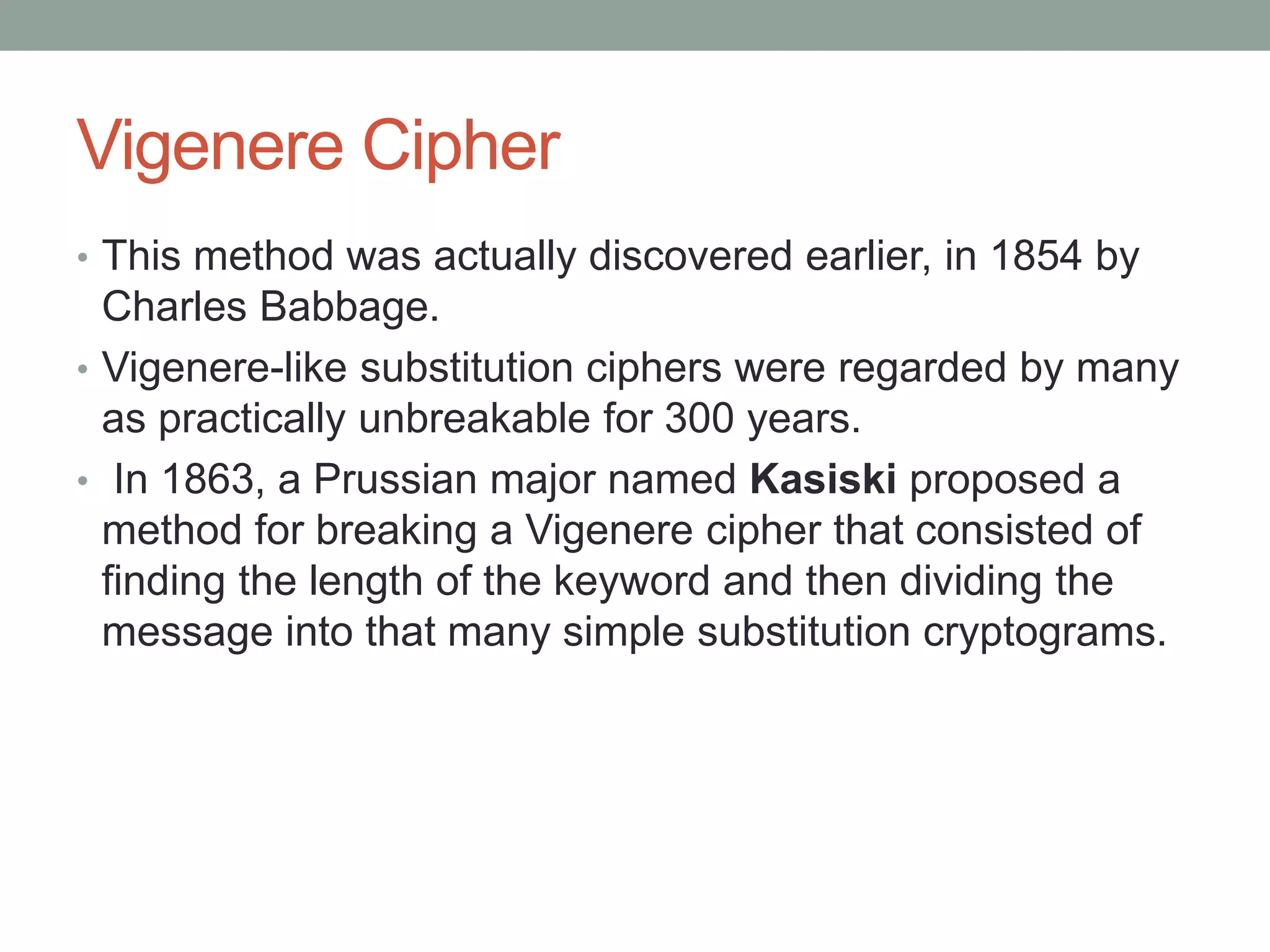 Vigenere Cipher
• This method was actually discovered earlier, in 1854 by
Charles Babbage.
• Vigenere-like substitution ciphers were regarded by many
as practically unbreakable for 300 years.
• In 1863, a Prussian major named Kasiski proposed a
method for breaking a Vigenere cipher that consisted of
finding the length of the keyword and then dividing the
message into that many simple substitution cryptograms.
 
